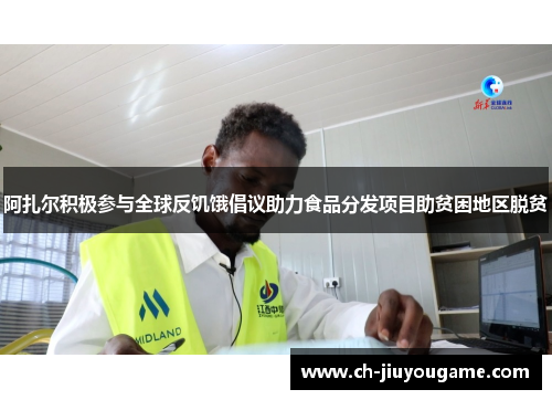 阿扎尔积极参与全球反饥饿倡议助力食品分发项目助贫困地区脱贫