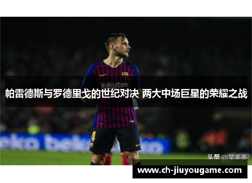 帕雷德斯与罗德里戈的世纪对决 两大中场巨星的荣耀之战