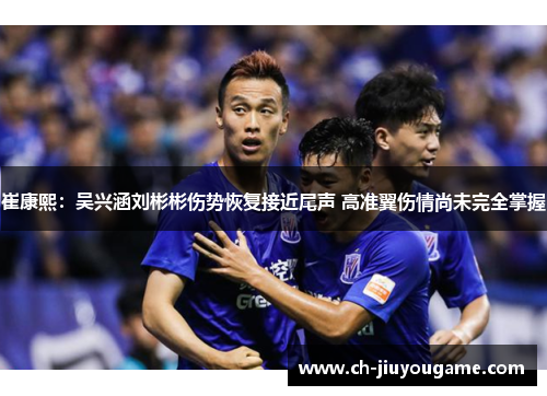 崔康熙：吴兴涵刘彬彬伤势恢复接近尾声 高准翼伤情尚未完全掌握