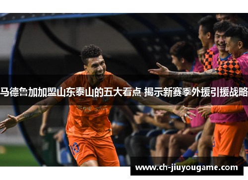 马德鲁加加盟山东泰山的五大看点 揭示新赛季外援引援战略