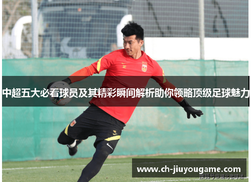 中超五大必看球员及其精彩瞬间解析助你领略顶级足球魅力