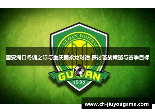 国安海口冬训之际与重庆铜梁龙对话 探讨备战策略与赛季目标
