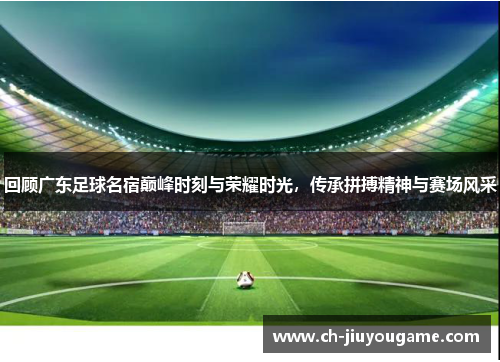 回顾广东足球名宿巅峰时刻与荣耀时光，传承拼搏精神与赛场风采