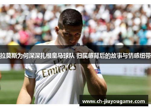 拉莫斯为何深深扎根皇马球队 归属感背后的故事与情感纽带