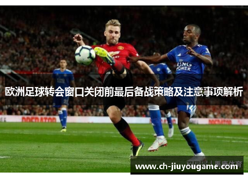 欧洲足球转会窗口关闭前最后备战策略及注意事项解析