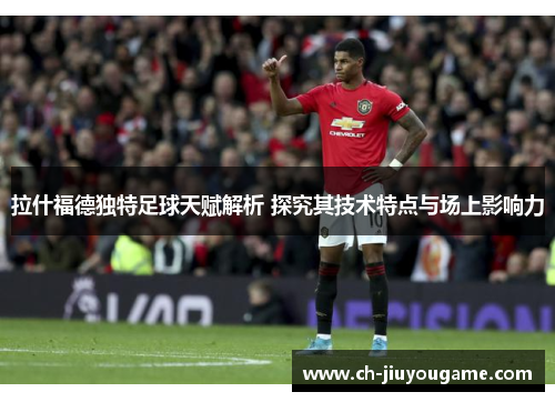 拉什福德独特足球天赋解析 探究其技术特点与场上影响力