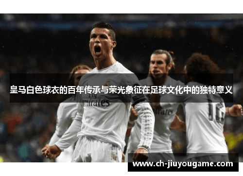 皇马白色球衣的百年传承与荣光象征在足球文化中的独特意义